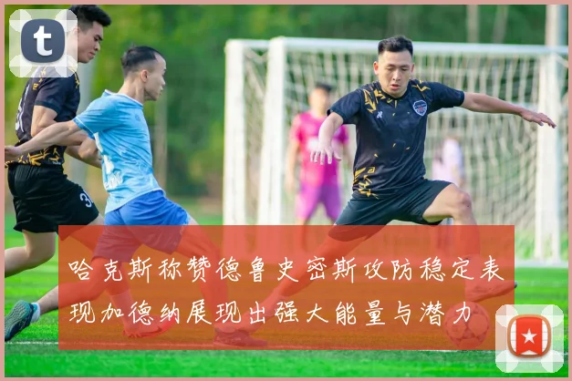 哈克斯称赞德鲁史密斯攻防稳定表现加德纳展现出强大能量与潜力