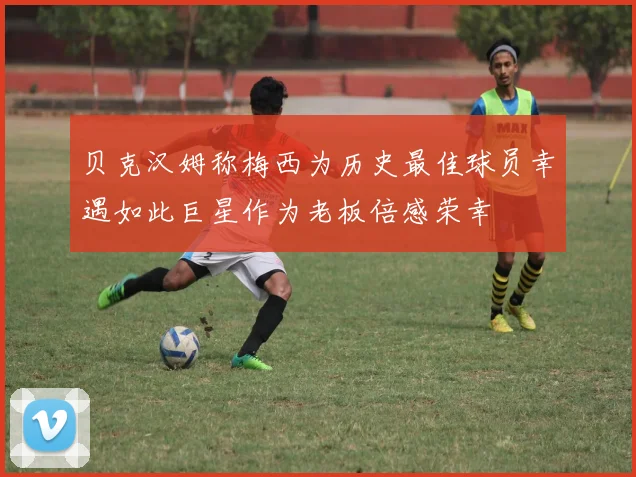贝克汉姆称梅西为历史最佳球员幸遇如此巨星作为老板倍感荣幸