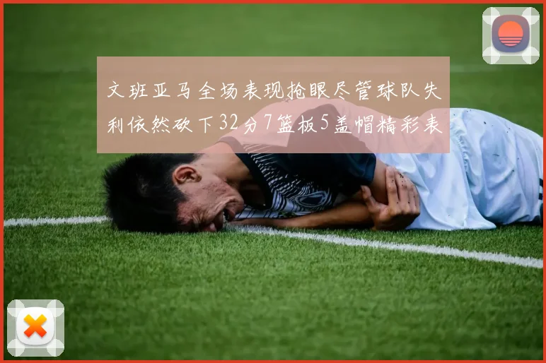 文班亚马全场表现抢眼尽管球队失利依然砍下32分7篮板5盖帽精彩表现令人赞叹