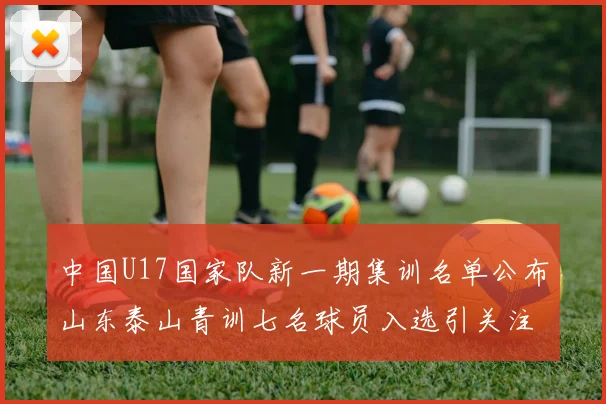 中国U17国家队新一期集训名单公布山东泰山青训七名球员入选引关注