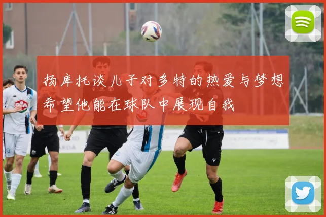 扬库托谈儿子对多特的热爱与梦想希望他能在球队中展现自我