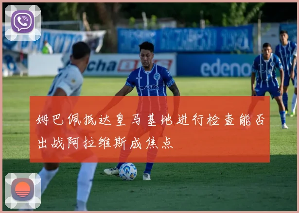 姆巴佩抵达皇马基地进行检查能否出战阿拉维斯成焦点