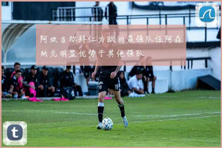 阿坎吉称拜仁为欧洲最强队伍阿森纳无明显优势于其他强队