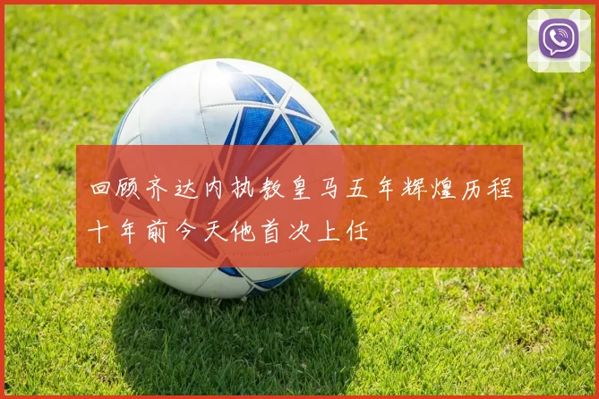 回顾齐达内执教皇马五年辉煌历程十年前今天他首次上任