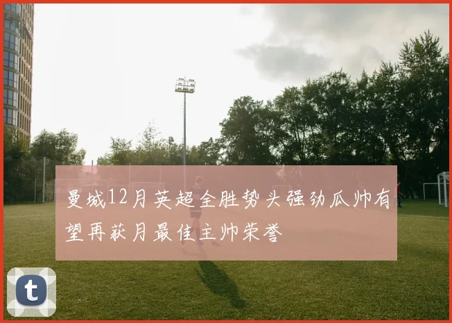 曼城12月英超全胜势头强劲瓜帅有望再获月最佳主帅荣誉