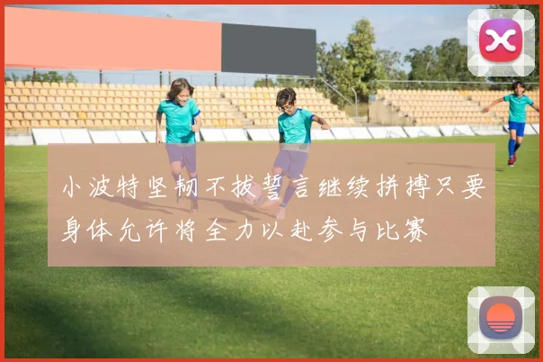 小波特坚韧不拔誓言继续拼搏只要身体允许将全力以赴参与比赛