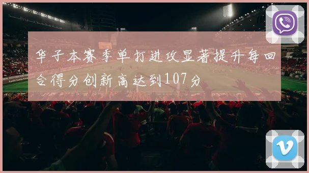 华子本赛季单打进攻显著提升每回合得分创新高达到107分