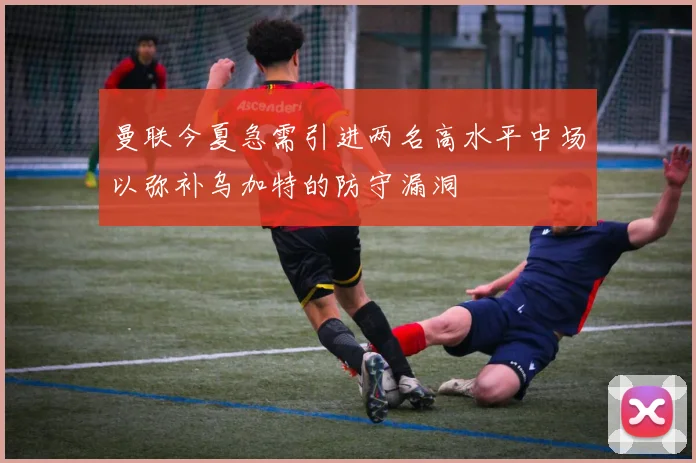 曼联今夏急需引进两名高水平中场以弥补乌加特的防守漏洞