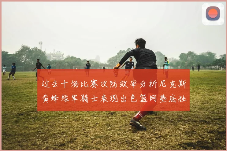 过去十场比赛攻防效率分析尼克斯黄蜂绿军骑士表现出色篮网垫底独占鳌头