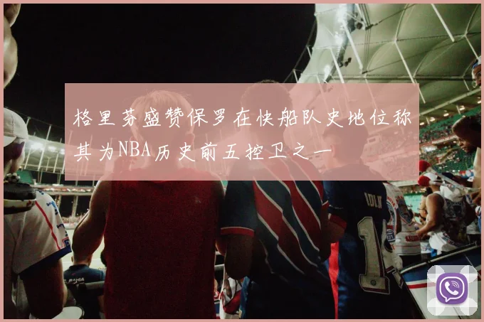 格里芬盛赞保罗在快船队史地位称其为NBA历史前五控卫之一