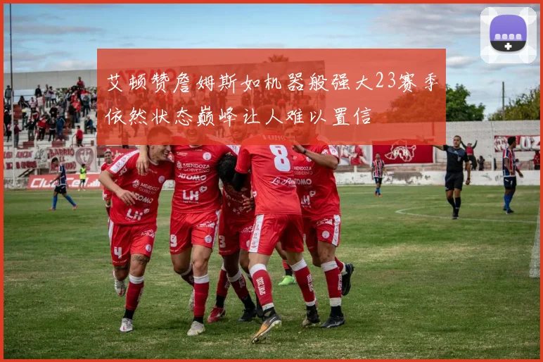 艾顿赞詹姆斯如机器般强大23赛季依然状态巅峰让人难以置信