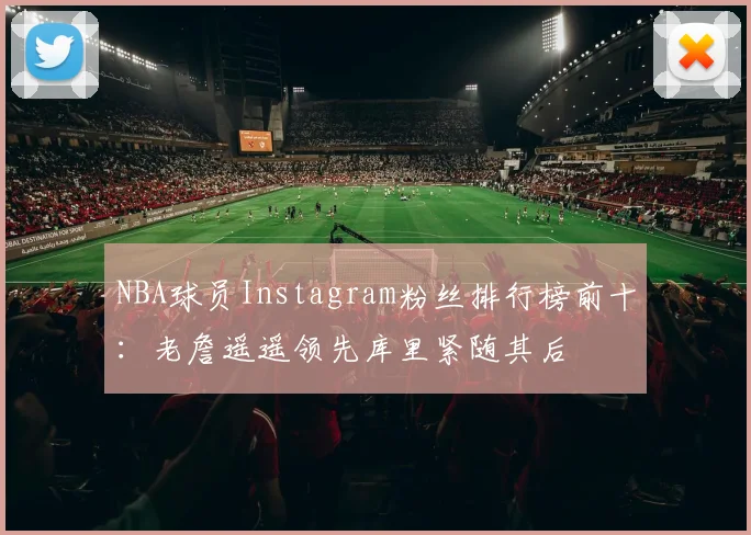 NBA球员Instagram粉丝排行榜前十：老詹遥遥领先库里紧随其后