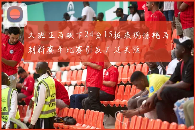 文班亚马砍下24分15板表现惊艳马刺新赛季比赛引发广泛关注