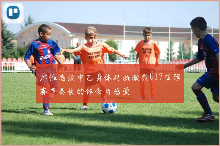 帅惟浩谈中乙身体对抗激烈U17亚预赛节奏快的体会与感受