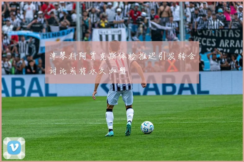 津琴科阿贾克斯体检推迟引发转会讨论或将永久加盟