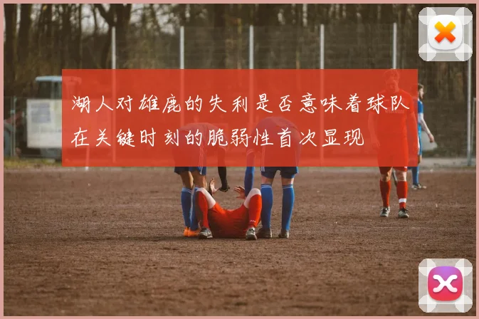湖人对雄鹿的失利是否意味着球队在关键时刻的脆弱性首次显现