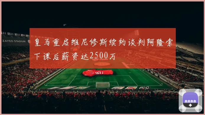 皇马重启维尼修斯续约谈判阿隆索下课后薪资达2500万