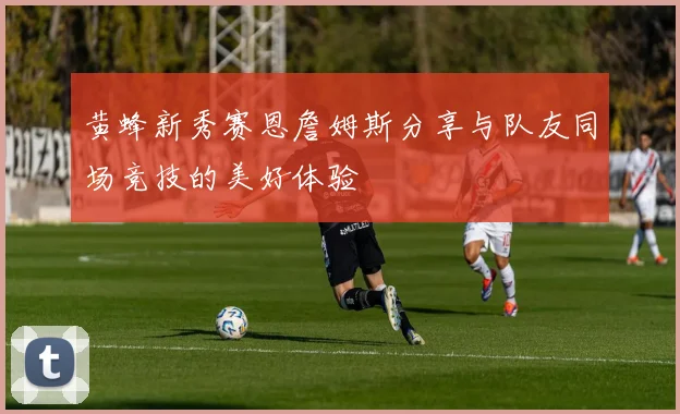 黄蜂新秀赛恩詹姆斯分享与队友同场竞技的美好体验