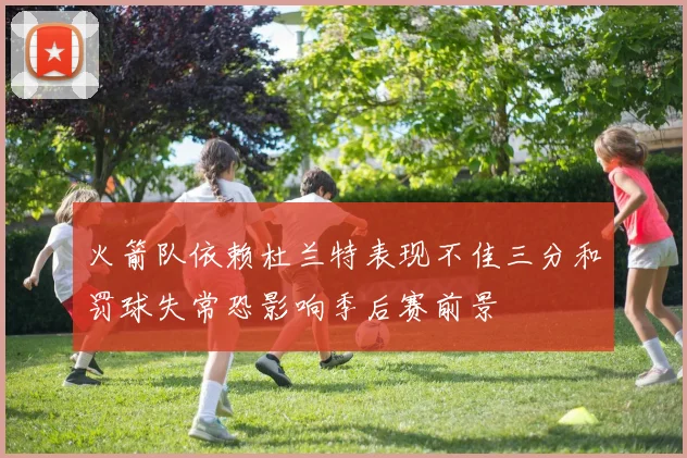 火箭队依赖杜兰特表现不佳三分和罚球失常恐影响季后赛前景