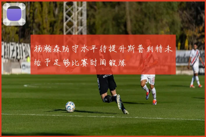 杨瀚森防守水平待提升斯普利特未给予足够比赛时间锻炼