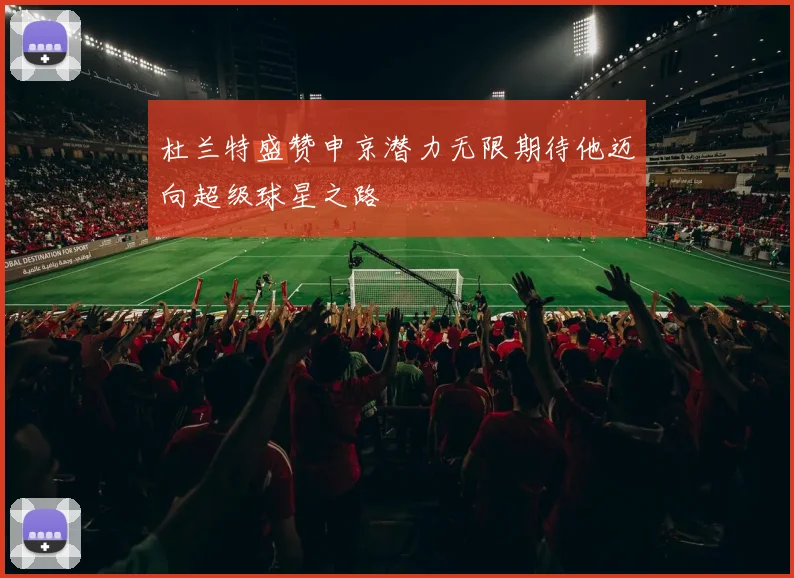 杜兰特盛赞申京潜力无限期待他迈向超级球星之路