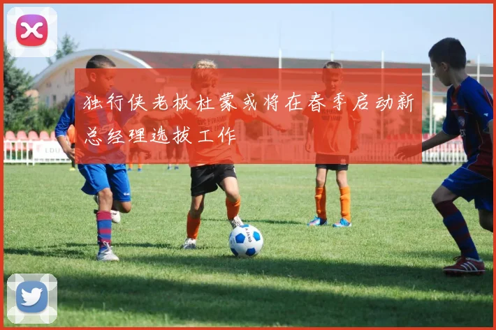 独行侠老板杜蒙或将在春季启动新总经理选拔工作
