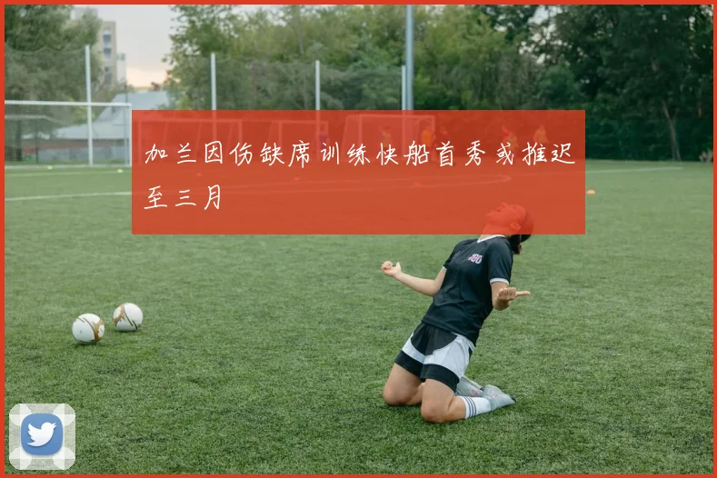 加兰因伤缺席训练快船首秀或推迟至三月