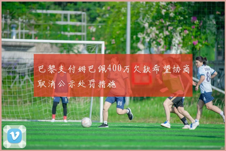 巴黎支付姆巴佩400万欠款希望协商取消公示处罚措施