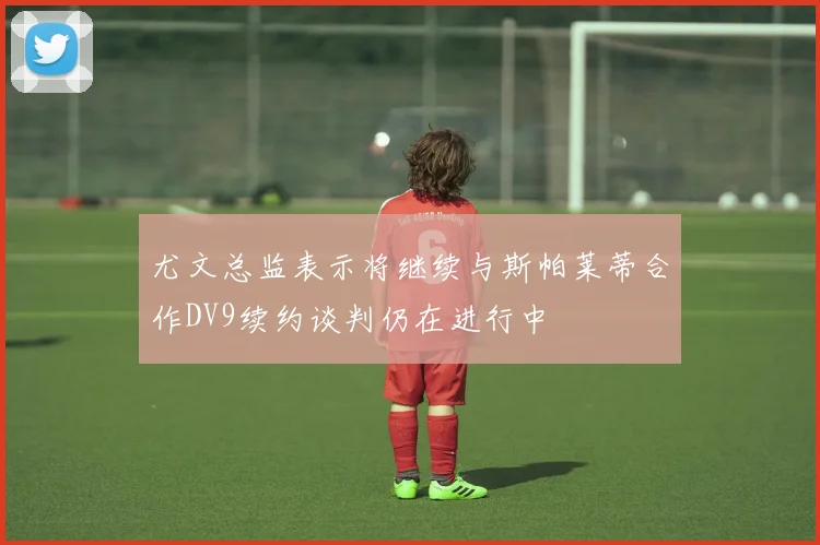 尤文总监表示将继续与斯帕莱蒂合作DV9续约谈判仍在进行中
