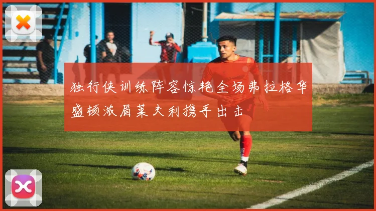 独行侠训练阵容惊艳全场弗拉格华盛顿浓眉莱夫利携手出击