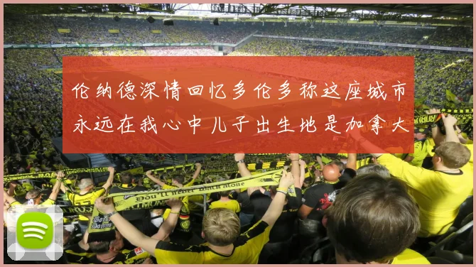 伦纳德深情回忆多伦多称这座城市永远在我心中儿子出生地是加拿大
