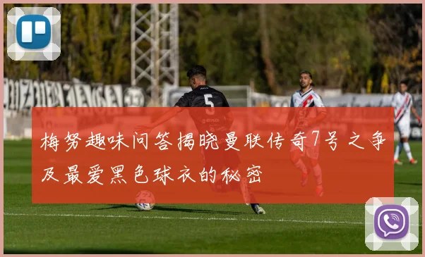 梅努趣味问答揭晓曼联传奇7号之争及最爱黑色球衣的秘密