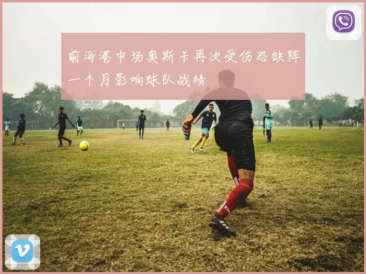 前海港中场奥斯卡再次受伤恐缺阵一个月影响球队战绩