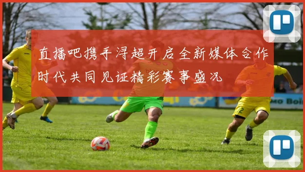 直播吧携手浔超开启全新媒体合作时代共同见证精彩赛事盛况