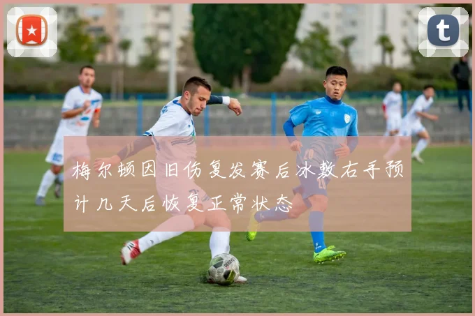 梅尔顿因旧伤复发赛后冰敷右手预计几天后恢复正常状态