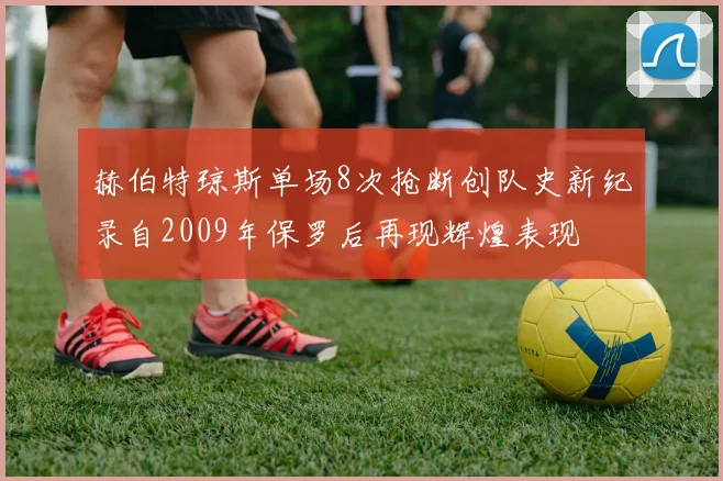 赫伯特琼斯单场8次抢断创队史新纪录自2009年保罗后再现辉煌表现
