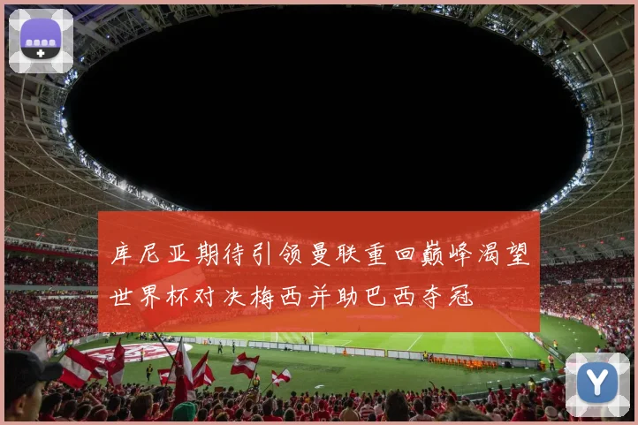 库尼亚期待引领曼联重回巅峰渴望世界杯对决梅西并助巴西夺冠