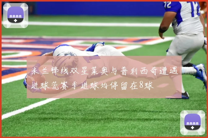米兰锋线双星莱奥与普利西奇遭遇进球荒赛季进球均停留在8球