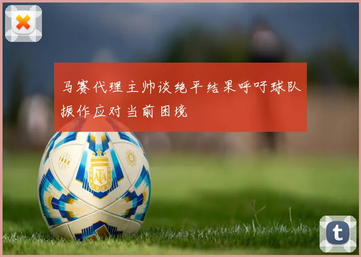 马赛代理主帅谈绝平结果呼吁球队振作应对当前困境