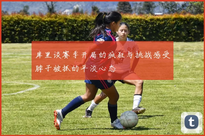 库里谈赛季开局的疯狂与挑战感受脖子被抓的平淡心态