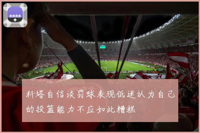 科塔自信谈罚球表现低迷认为自己的投篮能力不应如此糟糕