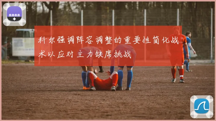 科尔强调阵容调整的重要性简化战术以应对主力缺席挑战