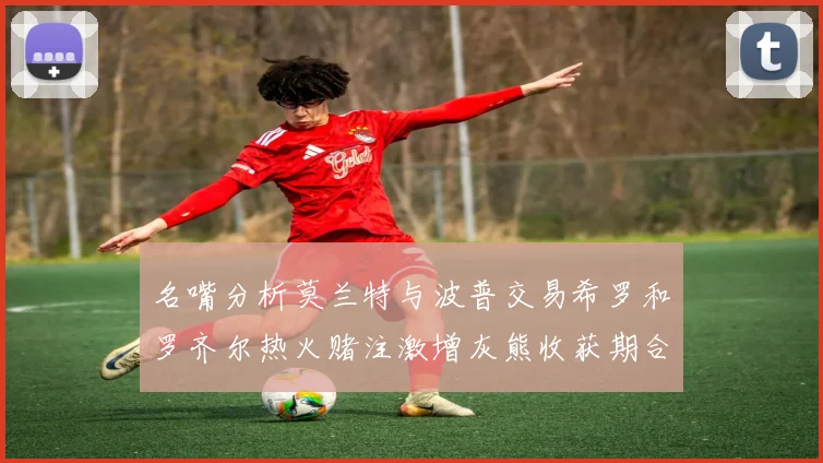 名嘴分析莫兰特与波普交易希罗和罗齐尔热火赌注激增灰熊收获期合同